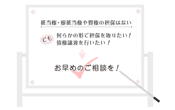 抵当権・根抵当権や質権の担保はない。でも、何らかの形で担保を取りたい。債権譲渡を行いたい。そんな場合はお早目のご相談を