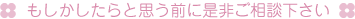 もしかしたらと思う前に是非ご相談ください